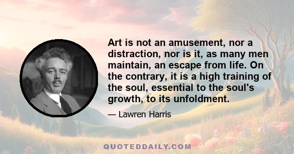 Art is not an amusement, nor a distraction, nor is it, as many men maintain, an escape from life. On the contrary, it is a high training of the soul, essential to the soul's growth, to its unfoldment.