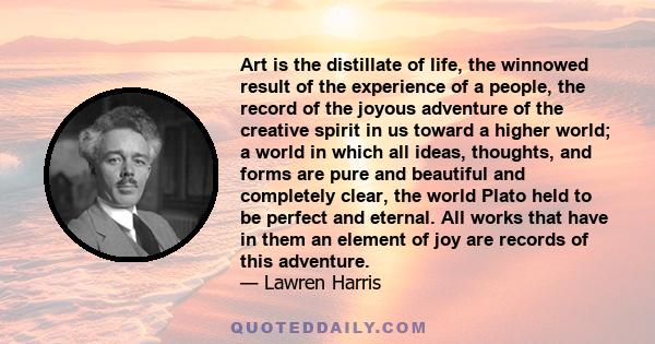 Art is the distillate of life, the winnowed result of the experience of a people, the record of the joyous adventure of the creative spirit in us toward a higher world; a world in which all ideas, thoughts, and forms