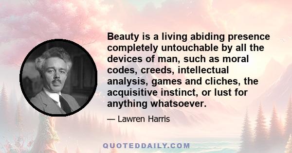 Beauty is a living abiding presence completely untouchable by all the devices of man, such as moral codes, creeds, intellectual analysis, games and cliches, the acquisitive instinct, or lust for anything whatsoever.