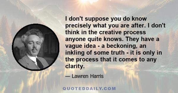 I don't suppose you do know precisely what you are after. I don't think in the creative process anyone quite knows. They have a vague idea - a beckoning, an inkling of some truth - it is only in the process that it