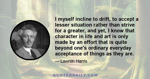 I myself incline to drift, to accept a lesser situation rather than strive for a greater, and yet, I know that character in life and art is only made by an effort that is quite beyond one's ordinary everyday acceptance