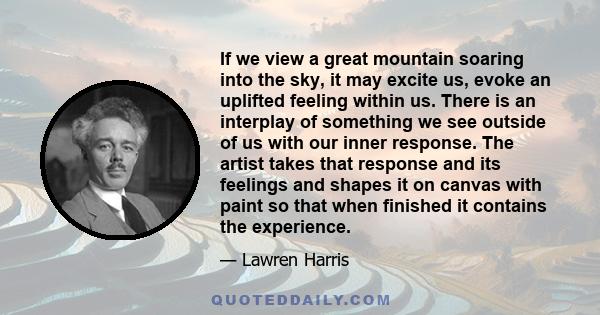 If we view a great mountain soaring into the sky, it may excite us, evoke an uplifted feeling within us. There is an interplay of something we see outside of us with our inner response. The artist takes that response