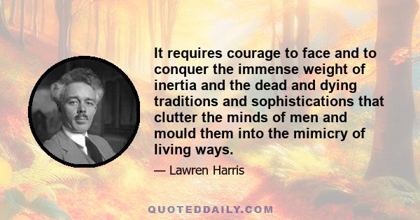 It requires courage to face and to conquer the immense weight of inertia and the dead and dying traditions and sophistications that clutter the minds of men and mould them into the mimicry of living ways.