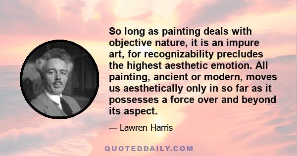 So long as painting deals with objective nature, it is an impure art, for recognizability precludes the highest aesthetic emotion. All painting, ancient or modern, moves us aesthetically only in so far as it possesses a 