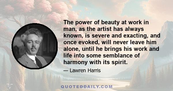 The power of beauty at work in man, as the artist has always known, is severe and exacting, and once evoked, will never leave him alone, until he brings his work and life into some semblance of harmony with its spirit.