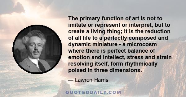 The primary function of art is not to imitate or represent or interpret, but to create a living thing; it is the reduction of all life to a perfectly composed and dynamic miniature - a microcosm where there is perfect