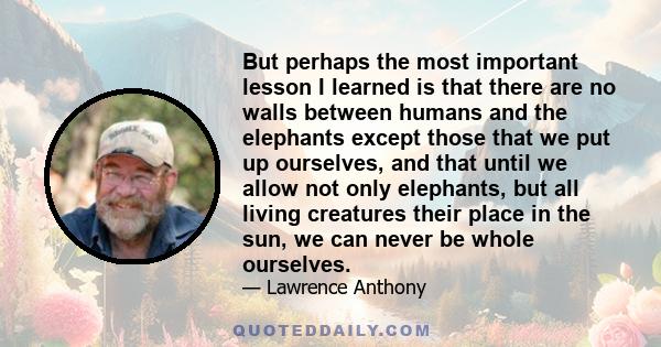 But perhaps the most important lesson I learned is that there are no walls between humans and the elephants except those that we put up ourselves, and that until we allow not only elephants, but all living creatures