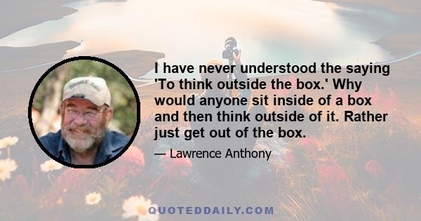 I have never understood the saying 'To think outside the box.' Why would anyone sit inside of a box and then think outside of it. Rather just get out of the box.