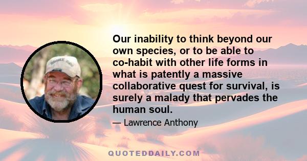 Our inability to think beyond our own species, or to be able to co-habit with other life forms in what is patently a massive collaborative quest for survival, is surely a malady that pervades the human soul.