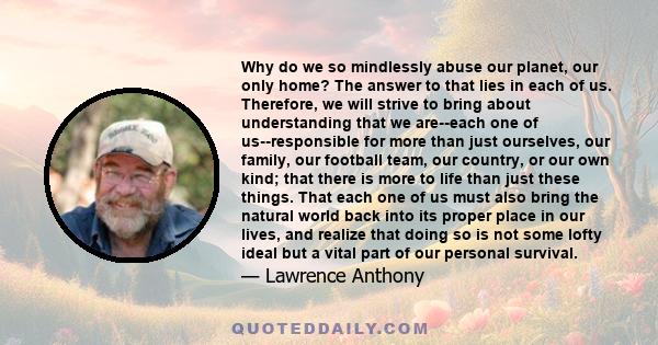 Why do we so mindlessly abuse our planet, our only home? The answer to that lies in each of us. Therefore, we will strive to bring about understanding that we are--each one of us--responsible for more than just