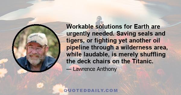 Workable solutions for Earth are urgently needed. Saving seals and tigers, or fighting yet another oil pipeline through a wilderness area, while laudable, is merely shuffling the deck chairs on the Titanic.