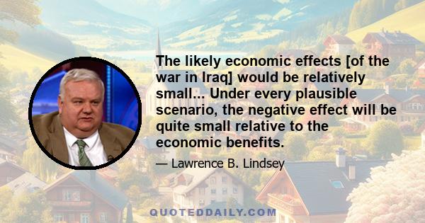 The likely economic effects [of the war in Iraq] would be relatively small... Under every plausible scenario, the negative effect will be quite small relative to the economic benefits.