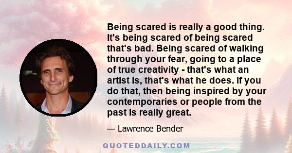 Being scared is really a good thing. It's being scared of being scared that's bad. Being scared of walking through your fear, going to a place of true creativity - that's what an artist is, that's what he does. If you