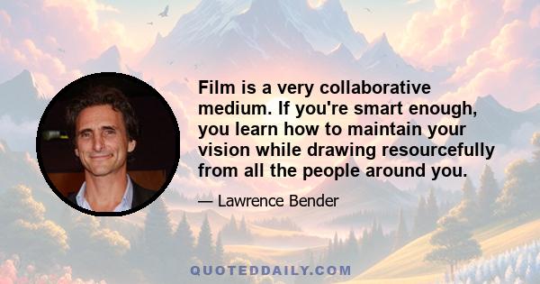 Film is a very collaborative medium. If you're smart enough, you learn how to maintain your vision while drawing resourcefully from all the people around you.