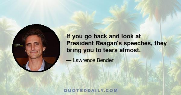 If you go back and look at President Reagan's speeches, they bring you to tears almost.