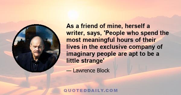 As a friend of mine, herself a writer, says, 'People who spend the most meaningful hours of their lives in the exclusive company of imaginary people are apt to be a little strange'