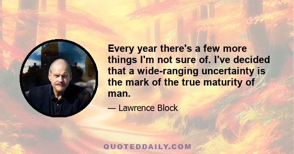 Every year there's a few more things I'm not sure of. I've decided that a wide-ranging uncertainty is the mark of the true maturity of man.