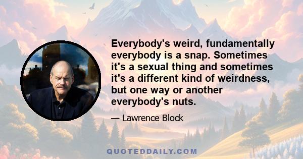 Everybody's weird, fundamentally everybody is a snap. Sometimes it's a sexual thing and sometimes it's a different kind of weirdness, but one way or another everybody's nuts.