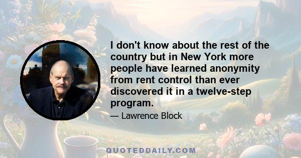 I don't know about the rest of the country but in New York more people have learned anonymity from rent control than ever discovered it in a twelve-step program.