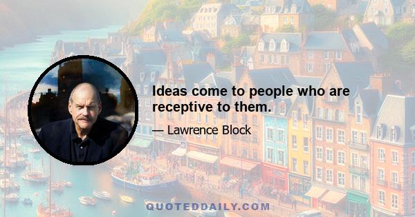 Ideas come to people who are receptive to them.