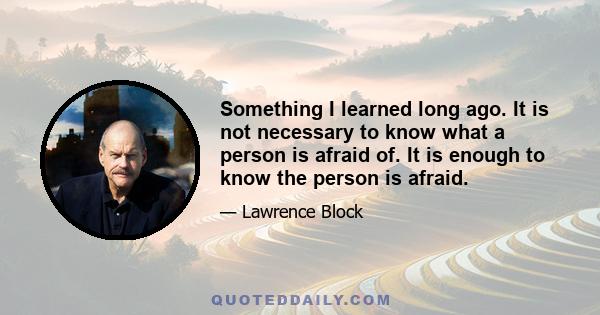 Something I learned long ago. It is not necessary to know what a person is afraid of. It is enough to know the person is afraid.