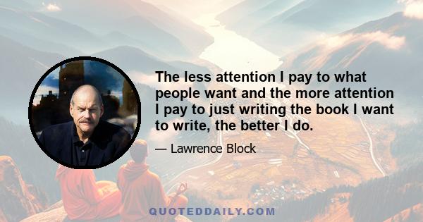 The less attention I pay to what people want and the more attention I pay to just writing the book I want to write, the better I do.