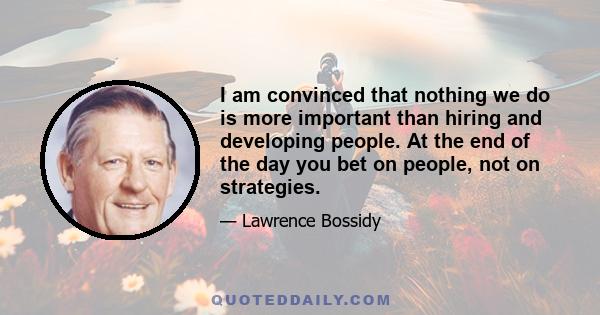 I am convinced that nothing we do is more important than hiring and developing people. At the end of the day you bet on people, not on strategies.