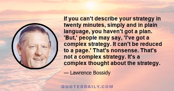 If you can't describe your strategy in twenty minutes, simply and in plain language, you haven't got a plan. 'But,' people may say, 'I've got a complex strategy. It can't be reduced to a page.' That's nonsense. That's