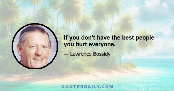 If you don't have the best people you hurt everyone.