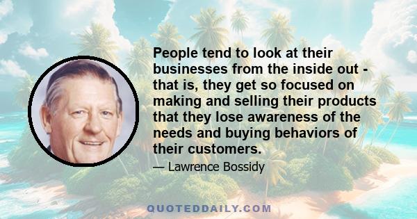 People tend to look at their businesses from the inside out - that is, they get so focused on making and selling their products that they lose awareness of the needs and buying behaviors of their customers.