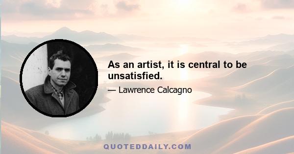 As an artist, it is central to be unsatisfied.