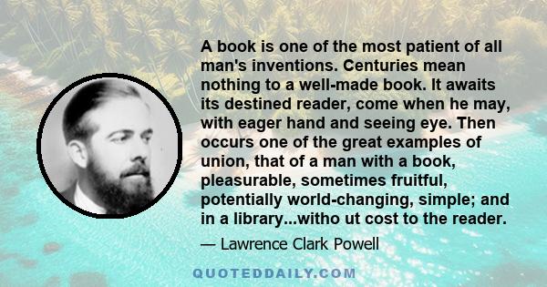 A book is one of the most patient of all man's inventions. Centuries mean nothing to a well-made book. It awaits its destined reader, come when he may, with eager hand and seeing eye. Then occurs one of the great