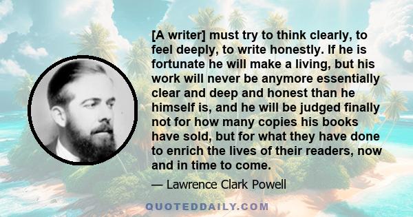 [A writer] must try to think clearly, to feel deeply, to write honestly. If he is fortunate he will make a living, but his work will never be anymore essentially clear and deep and honest than he himself is, and he will 