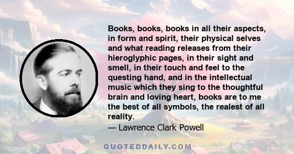 Books, books, books in all their aspects, in form and spirit, their physical selves and what reading releases from their hieroglyphic pages, in their sight and smell, in their touch and feel to the questing hand, and in 