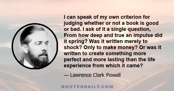 I can speak of my own criterion for judging whether or not a book is good or bad. I ask of it a single question, From how deep and true an impulse did it spring? Was it written merely to shock? Only to make money? Or