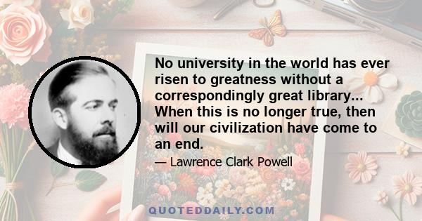 No university in the world has ever risen to greatness without a correspondingly great library... When this is no longer true, then will our civilization have come to an end.