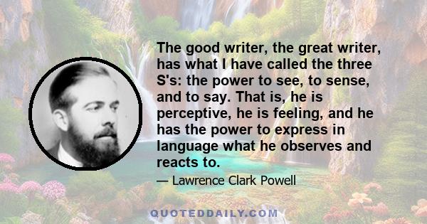 The good writer, the great writer, has what I have called the three S's: the power to see, to sense, and to say. That is, he is perceptive, he is feeling, and he has the power to express in language what he observes and 