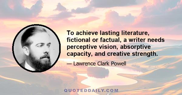 To achieve lasting literature, fictional or factual, a writer needs perceptive vision, absorptive capacity, and creative strength.