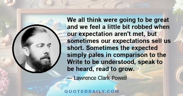 We all think were going to be great and we feel a little bit robbed when our expectation aren't met, but sometimes our expectations sell us short. Sometimes the expected simply pales in comparison to the Write to be