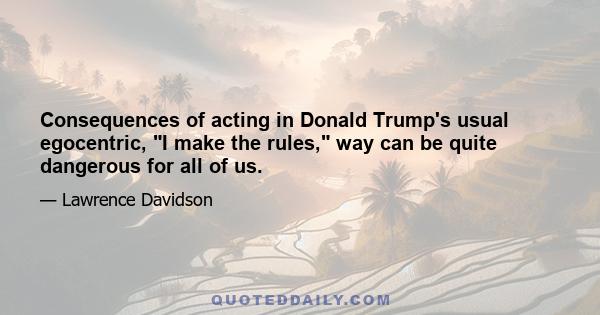 Consequences of acting in Donald Trump's usual egocentric, I make the rules, way can be quite dangerous for all of us.