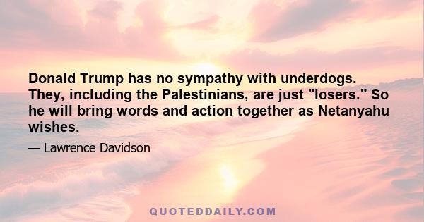 Donald Trump has no sympathy with underdogs. They, including the Palestinians, are just losers. So he will bring words and action together as Netanyahu wishes.