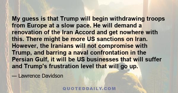 My guess is that Trump will begin withdrawing troops from Europe at a slow pace. He will demand a renovation of the Iran Accord and get nowhere with this. There might be more US sanctions on Iran. However, the Iranians