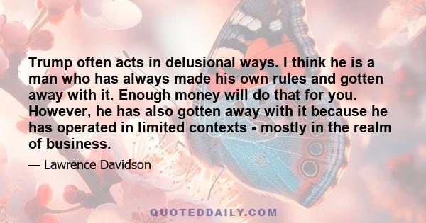 Trump often acts in delusional ways. I think he is a man who has always made his own rules and gotten away with it. Enough money will do that for you. However, he has also gotten away with it because he has operated in