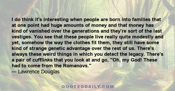 I do think it's interesting when people are born into families that at one point had huge amounts of money and that money has kind of vanished over the generations and they're sort of the last vestiges. You see that