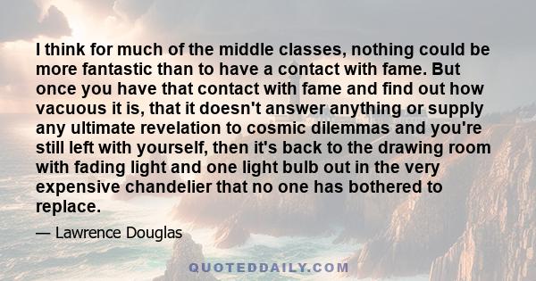 I think for much of the middle classes, nothing could be more fantastic than to have a contact with fame. But once you have that contact with fame and find out how vacuous it is, that it doesn't answer anything or