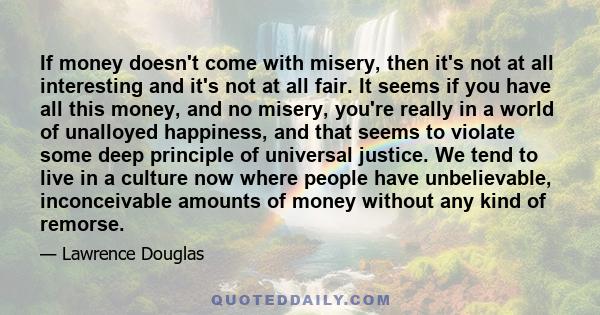 If money doesn't come with misery, then it's not at all interesting and it's not at all fair. It seems if you have all this money, and no misery, you're really in a world of unalloyed happiness, and that seems to