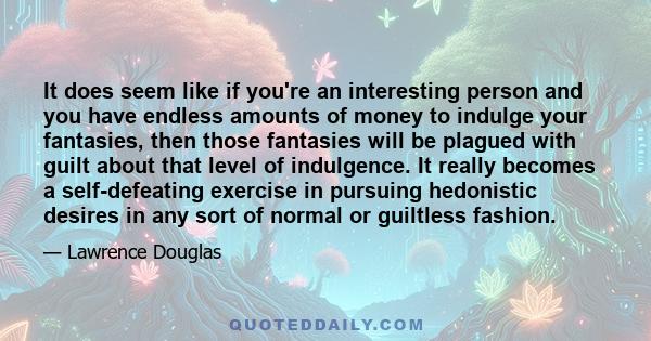 It does seem like if you're an interesting person and you have endless amounts of money to indulge your fantasies, then those fantasies will be plagued with guilt about that level of indulgence. It really becomes a