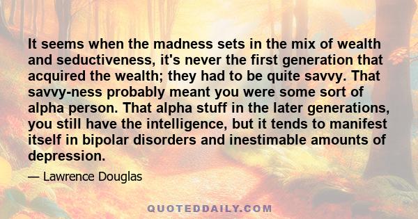 It seems when the madness sets in the mix of wealth and seductiveness, it's never the first generation that acquired the wealth; they had to be quite savvy. That savvy-ness probably meant you were some sort of alpha