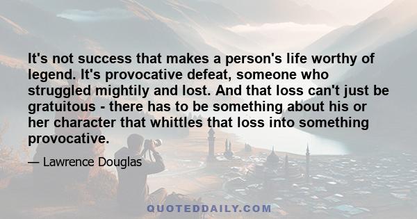 It's not success that makes a person's life worthy of legend. It's provocative defeat, someone who struggled mightily and lost. And that loss can't just be gratuitous - there has to be something about his or her