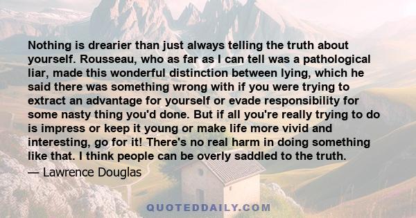 Nothing is drearier than just always telling the truth about yourself. Rousseau, who as far as I can tell was a pathological liar, made this wonderful distinction between lying, which he said there was something wrong